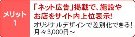 メリット1/「ネット広告」掲載で、施設やお店をサイト内上位表示!オリジナルデザインで差別化できる!月々3,000円~